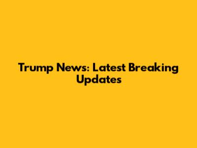 Trump News: Latest Breaking Updates