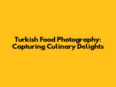Turkish Food Photography: Capturing Culinary Delights