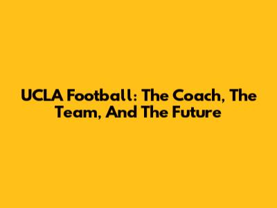 UCLA Football: The Coach, The Team, And The Future