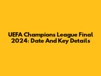 UEFA Champions League Final 2024: Date And Key Details