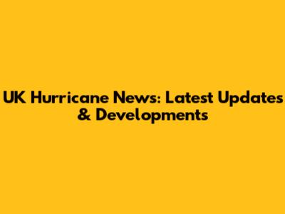 UK Hurricane News: Latest Updates & Developments