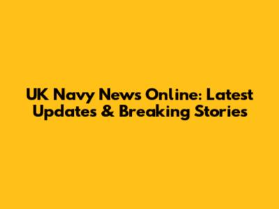 UK Navy News Online: Latest Updates & Breaking Stories