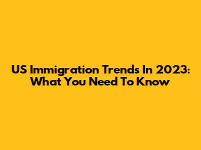 US Immigration Trends In 2023: What You Need To Know