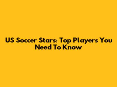 US Soccer Stars: Top Players You Need To Know