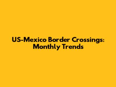 US-Mexico Border Crossings: Monthly Trends