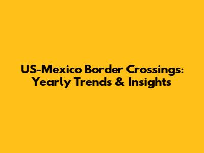 US-Mexico Border Crossings: Yearly Trends & Insights