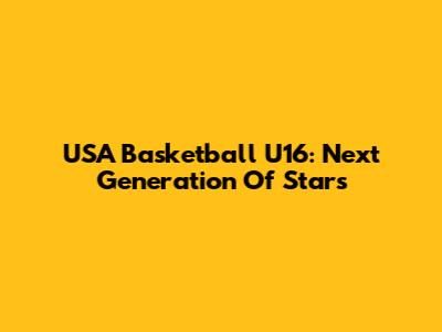USA Basketball U16: Next Generation Of Stars