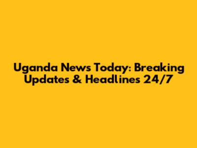 Uganda News Today: Breaking Updates & Headlines 24/7