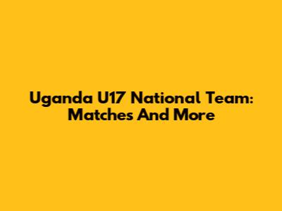 Uganda U17 National Team: Matches And More