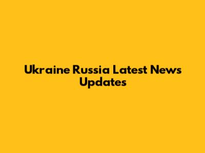 Ukraine Russia Latest News Updates