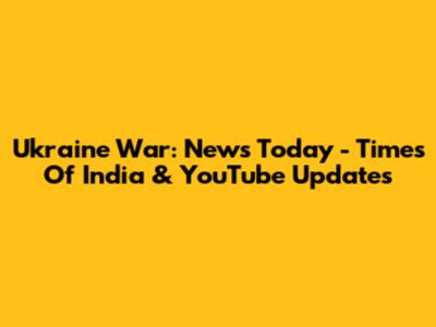 Ukraine War: News Today - Times Of India & YouTube Updates