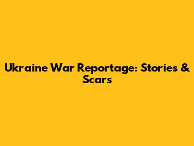 Ukraine War Reportage: Stories & Scars