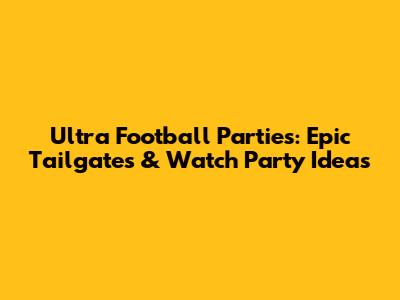 Ultra Football Parties: Epic Tailgates & Watch Party Ideas