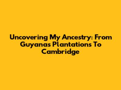 Uncovering My Ancestry: From Guyana's Plantations To Cambridge