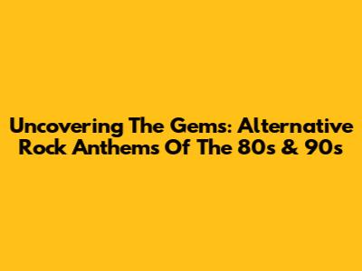 Uncovering The Gems: Alternative Rock Anthems Of The 80s & 90s