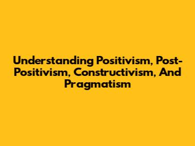 Understanding Positivism, Post-Positivism, Constructivism, And Pragmatism