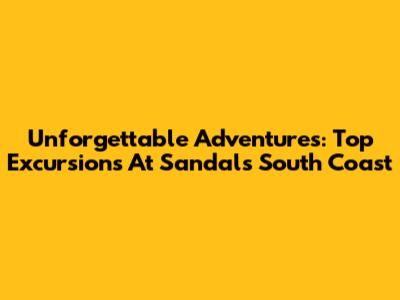 Unforgettable Adventures: Top Excursions At Sandals South Coast