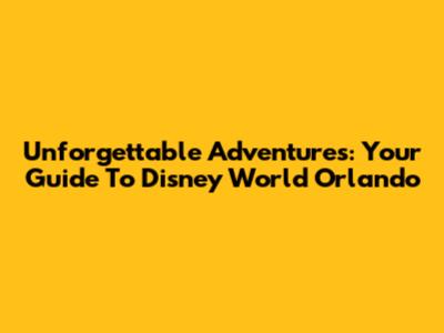 Unforgettable Adventures: Your Guide To Disney World Orlando