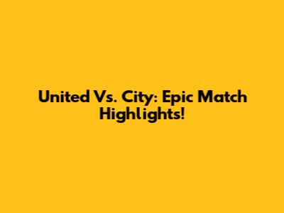 United Vs. City: Epic Match Highlights!