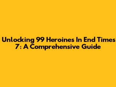 Unlocking 99 Heroines In End Times 7: A Comprehensive Guide