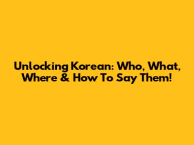 Unlocking Korean: Who, What, Where & How To Say Them!