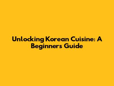 Unlocking Korean Cuisine: A Beginner's Guide