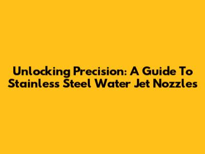 Unlocking Precision: A Guide To Stainless Steel Water Jet Nozzles