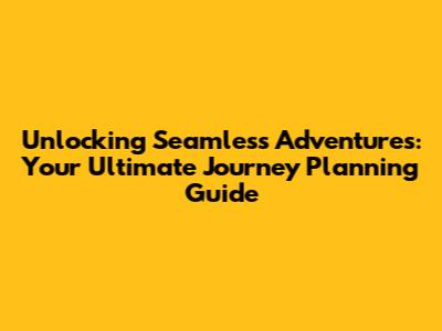 Unlocking Seamless Adventures: Your Ultimate Journey Planning Guide