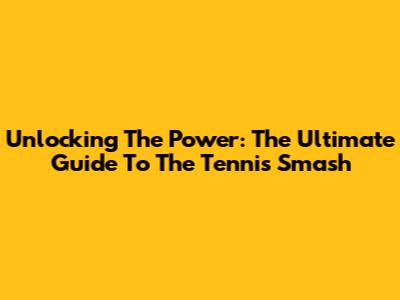 Unlocking The Power: The Ultimate Guide To The Tennis Smash