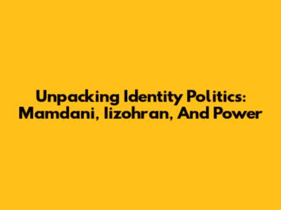 Unpacking Identity Politics: Mamdani, Iizohran, And Power