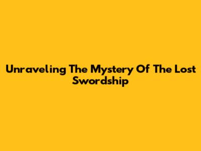 Unraveling The Mystery Of The Lost Swordship