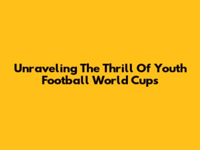 Unraveling The Thrill Of Youth Football World Cups