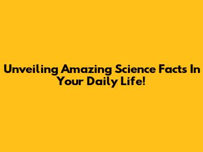 Unveiling Amazing Science Facts In Your Daily Life!