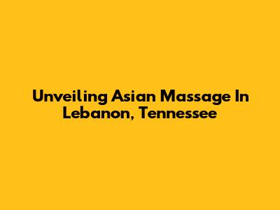 Unveiling Asian Massage In Lebanon, Tennessee