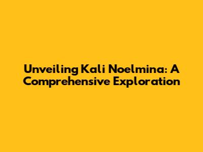 Unveiling Kali Noelmina: A Comprehensive Exploration
