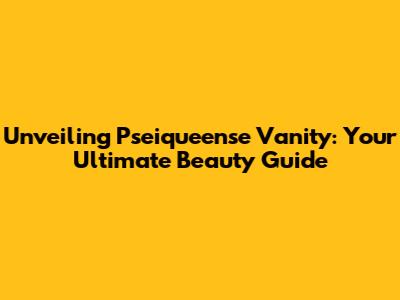 Unveiling Pseiqueense Vanity: Your Ultimate Beauty Guide