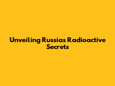 Unveiling Russia's Radioactive Secrets