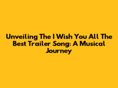 Unveiling The 'I Wish You All The Best' Trailer Song: A Musical Journey