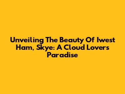 Unveiling The Beauty Of Iwest Ham, Skye: A Cloud Lover's Paradise