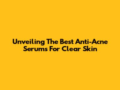 Unveiling The Best Anti-Acne Serums For Clear Skin
