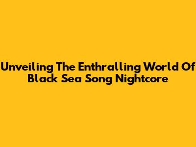 Unveiling The Enthralling World Of Black Sea Song Nightcore