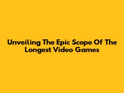 Unveiling The Epic Scope Of The Longest Video Games