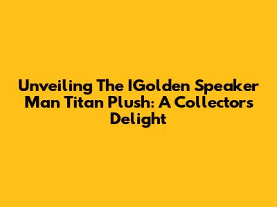 Unveiling The IGolden Speaker Man Titan Plush: A Collector's Delight