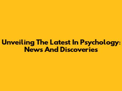 Unveiling The Latest In Psychology: News And Discoveries