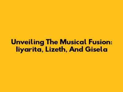 Unveiling The Musical Fusion: Iiyarita, Lizeth, And Gisela
