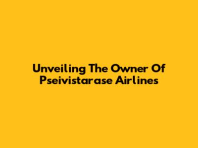Unveiling The Owner Of Pseivistarase Airlines