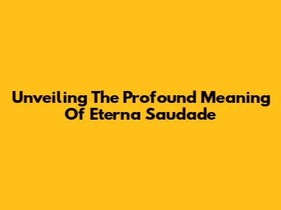 Unveiling The Profound Meaning Of Eterna Saudade