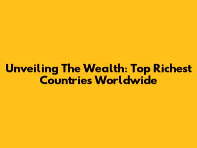 Unveiling The Wealth: Top Richest Countries Worldwide