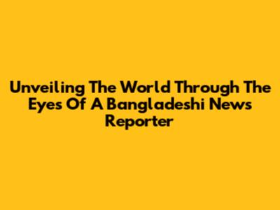 Unveiling The World Through The Eyes Of A Bangladeshi News Reporter