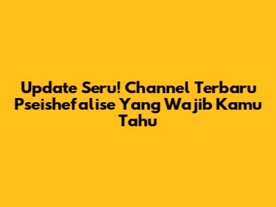 Update Seru! Channel Terbaru Pseishefalise Yang Wajib Kamu Tahu